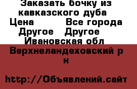 Заказать бочку из кавказского дуба › Цена ­ 100 - Все города Другое » Другое   . Ивановская обл.,Верхнеландеховский р-н